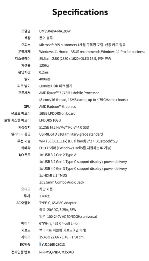 ASUS 젠북 15 OLEDASUS 젠북 15 OLED UM3504DA-MA180W 노트북  AMD 라이젠 7 7735U 프로세서와 16GB 메모리, 512GB SSD 탑재로 문서 작업, 영상 시청 등 다양한 작업에 좋습니다  15.6인치 OLED 디스플레이로 화질이 아주 좋고(반사방지 필름 부착) 스피커도 하만카돈 장착으로 저음이 나름 풍성합니다. 가볍고 슬림한 디자인으로 휴대하기 편리하며, 67Wh 배터리로 오래 사용 가능  1년 남짓 사용했고 재택