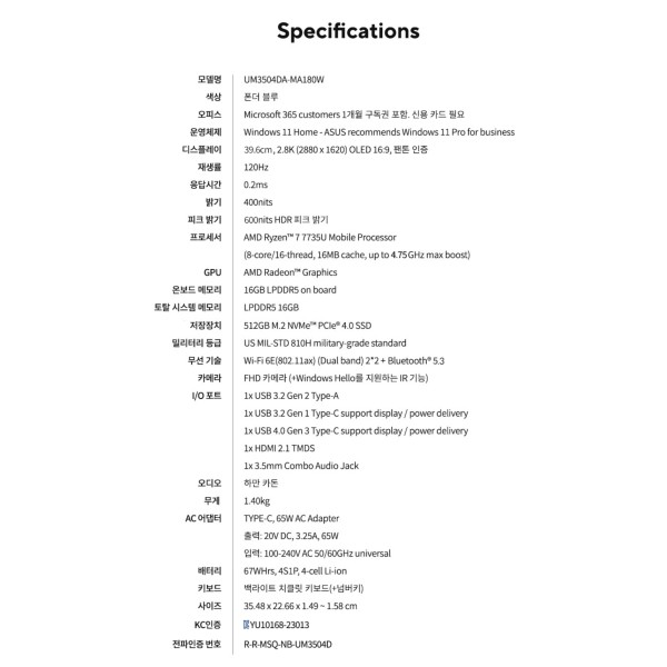 ASUS 젠북 15 OLEDASUS 젠북 15 OLED UM3504DA-MA180W 노트북  AMD 라이젠 7 7735U 프로세서와 16GB 메모리, 512GB SSD 탑재로 문서 작업, 영상 시청 등 다양한 작업에 좋습니다  15.6인치 OLED 디스플레이로 화질이 아주 좋고(반사방지 필름 부착) 스피커도 하만카돈 장착으로 저음이 나름 풍성합니다. 가볍고 슬림한 디자인으로 휴대하기 편리하며, 67Wh 배터리로 오래 사용 가능  1년 남짓 사용했고 재택